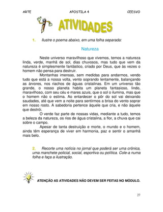ARTE APOSTILA 4 CEESVO
27
1.1.1.1. Ilustre o poema abaixo, em uma folha separada:
Natureza
Neste universo maravilhoso que vivemos, temos a natureza
linda, verde, manhã de sol, dias chuvosos, mas tudo que vem da
natureza é simplesmente fantástico, criado por Deus, que às vezes o
homem não pensa para destruir.
Montanhas imensas, sem medidas para andarmos, vendo
tudo que está a nossa volta, vento soprando lentamente, balançando
as árvores, nos riachos de águas cristalinas. Em um universo tão
grande, o nosso planeta habita um planeta fantasioso, lindo,
maravilhoso, com seu céu e mares azuis, que o sol o ilumina, mas que
o homem não o estima. Ao entardecer o pôr do sol vai deixando
saudades, até que vem a noite para sentirmos a brisa do vento soprar
em nosso rosto. A sabedoria pertence àquele que cria, e não àquele
que destrói.
O verde faz parte de nossas vidas, mediante a tudo, temos
a beleza da natureza, os rios de água cristalina, a flor, a chuva que cai
sobre o campo.
Apesar de tanta destruição e morte, o mundo e o homem,
ainda têm esperança de viver em harmonia, paz e sentir o amanhã
mais belo.
2.2.2.2. Recorte uma notícia no jornal que poderá ser uma crônica,
uma manchete policial, social, esportiva ou política. Cole-a numa
folha e faça a ilustração.
ATENÇÃO AS ATIVIDADES NÃO DEVEM SER FEITAS NO MÓDULO.
 