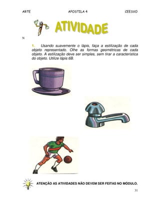 ARTE APOSTILA 4 CEESVO
31
N
1.1.1.1. Usando suavemente o lápis, faça a estilização de cada
objeto representado. Olhe as formas geométricas de cada
objeto. A estilização deve ser simples, sem tirar a característica
do objeto. Utilize lápis 6B.
ATENÇÃO AS ATIVIDADES NÃO DEVEM SER FEITAS NO MÓDULO.
 