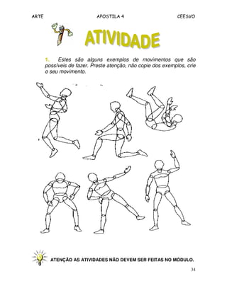 ARTE APOSTILA 4 CEESVO
34
1.1.1.1. Estes são alguns exemplos de movimentos que são
possíveis de fazer. Preste atenção, não copie dos exemplos, crie
o seu movimento.
ATENÇÃO AS ATIVIDADES NÃO DEVEM SER FEITAS NO MÓDULO.
 