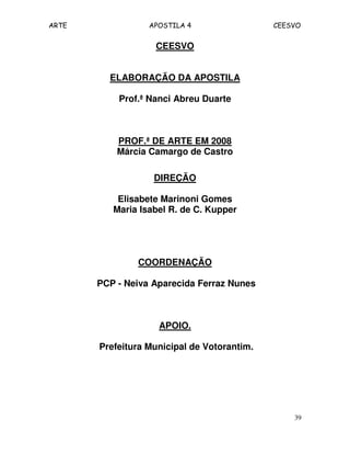 ARTE APOSTILA 4 CEESVO
39
CEESVO
ELABORAÇÃO DA APOSTILA
Prof.ª Nanci Abreu Duarte
PROF.ª DE ARTE EM 2008
Márcia Camargo de Castro
DIREÇÃO
Elisabete Marinoni Gomes
Maria Isabel R. de C. Kupper
COORDENAÇÃO
PCP - Neiva Aparecida Ferraz Nunes
APOIO.
Prefeitura Municipal de Votorantim.
 
