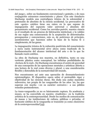 Dr. Adolfo Vásquez Rocca

Arte Conceptual y Postconceptual. La idea como arte. Margen Cero © Madrid Nº 69 – 2013

10

del juego», sobre un fundamento convencional y gratuito, y de cuya
conjugación extraemos conocimiento y placer. Con este simulacro
Duchamp modela una contrafigura irónica de la solemnidad y
pretensión de absoluto de la ciencia occidental. Lo provocativo de
este «gesto» estético tiene sus raíces en lo que supone de
impugnación del supuesto valor universal y absoluto del
pensamiento occidental. Como los zurcidos-patrón, nuestra ciencia
es el resultado de un proceso de fabricación intelectual, y la validez
de sus reglas una consecuencia de la aceptación de determinados
presupuestos y convenciones, esto es, de peticiones de principio,
asentimientos que hacemos sobre la base de la buena fe o
simplemente, de las ganas.
La impugnación irónica de la reducción positivista del conocimiento
a mera razón instrumental sirve ahora como trasfondo de la
fundamentación del alcance intelectual del arte o de lo que he
llamado razón estética.
La obra de Duchamp nos muestra, en definitiva, tanto en una
vertiente plástica como conceptual, las infinitas posibilidades de
«lectura de lo real». En Duchamp encontramos el centro de gravedad
de una concepción de las operaciones mentales y artísticas abierta a
una lectura de lo real como diverso y plural, a una consideración
flexible y distendida de la normatividad del mundo.
Nos encontramos así ante una operación de desmantelamiento
epistemológico. El dispositivo opera sobre el pretendido rigor y
objetividad de las ciencias duras. Sin duda una audaz maniobra
subversiva, tan propia de las vanguardias de los años ’20, las que
superan con mucho —en su carácter corrosivo— a sus pálidos
remedos postmodernos.
La trans-vanguardia ya no es básicamente ruptura. Es academia y
museo, se ha convertido en nuestra «tradición»: en la tradición
artística de la contemporaneidad. Desde los medios de comunicación
de masas y las instituciones de cultura, públicas o privadas, el
horizonte estético de la vanguardia se transmite ya como clasicismo
de la contemporaneidad [15].

 