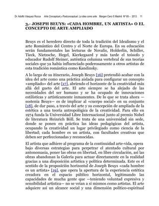 Dr. Adolfo Vásquez Rocca

Arte Conceptual y Postconceptual. La idea como arte. Margen Cero © Madrid Nº 69 – 2013

11

3.- JOSEPH BEUYS: «CADA HOMBRE, UN ARTISTA» O EL
CONCEPTO DE ARTE AMPLIADO
Beuys es el heredero directo de toda la tradición del Idealismo y el
arte Romántico del Centro y el Norte de Europa. En su educación
serán fundamentales las lecturas de Novalis, Holderlin, Schiller,
Tieck, Nietzsche, Hegel, Kierkegaard y más tarde el teósofo y
educador Rudolf Steiner, auténtica columna vertebral de sus teorías
sociales que ya había influenciado poderosamente a otros artistas de
esta tradición romántica como Kandinsky.
A lo largo de su itinerario, Joseph Beuys [16] pretendió acabar con la
idea del arte como una práctica aislada para configurar un concepto
«ampliado» del arte [17], abriendo el horizonte de la creatividad más
allá del gueto del arte. El arte siempre se ha alejado de las
necesidades del ser humano y se ha ocupado de innovaciones
estilísticas y artísticamente inmanentes. De lo que se trata ahora —
sostenía Beuys— es de implicar al «cuerpo social» en su conjunto
[18], de dar paso, a través del arte y su concepción de ampliada de la
estética a una teoría antropológica de la creatividad. Para ello en
1974 funda la Universidad Libre Internacional junto al premio Nobel
de literatura Heinrich Böll. Se trata de una universidad sin sede,
donde se ponen en práctica las ideas pedagógicas del artista,
ocupando la creatividad un lugar privilegiado como ciencia de la
libertad; cada hombre es un artista, con facultades creativas que
deben ser perfeccionadas y reconocidas.
El artista que adhiere al programa de la continuidad arte-vida, opera
bajo diversas estrategias para perpetrar el atentado cultural por
antonomasia, poner las obras en libertad, en libre circulación, así las
obras abandonan la Galería para actuar directamente en la realidad
gracias a una disposición artística y política determinada. Este es el
sentido de la proposición horizontal de Joseph Beuys «cada hombre
es un artista» [19], que opera la apertura de la experiencia estética
creadora en el espacio público horizontal, legitimando las
capacidades de mucha gente que —teniendo voluntad expresiva y
sensibilidad artística— no se veían a sí mismos como artistas. El arte
adquiere así un alcance social y una dimensión político-espiritual

 