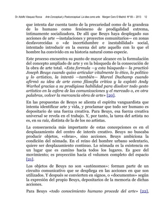 Dr. Adolfo Vásquez Rocca

Arte Conceptual y Postconceptual. La idea como arte. Margen Cero © Madrid Nº 69 – 2013

12

que intenta dar cuenta tanto de la precariedad como de la grandeza
de lo humano como fenómeno de prodigalidad extrema,
íntimamente socializadora. De allí que Beuys haya desplegado sus
acciones de arte —instalaciones y proyectos comunitarios— en zonas
desfavorecidas o «de incertidumbre e inestabilidad» social,
intentado introducir en la escena del arte aquello con lo que el
hombre ha convivido en su historia natural como especie.
Este proceso encuentra su punto de mayor alcance en la formulación
del concepto ampliado de arte y en la búsqueda de la consecución de
la obra de arte total. «Esta formula —y esta búsqueda— la practicó
Joseph Beuys cuando quiso articular vitalmente lo ético, lo político
y lo artístico, la intentó —también— Marcel Duchamp cuando
afirmó su idea de arte como filosofía crítica y la explotó Andy
Warhol gracias a su prodigiosa habilidad para disolver todo gesto
artístico en la esfera de las comunicaciones y el mercado o, en otra
palabras, volver la mercancía obra de arte» [20].
En las propuestas de Beuys se alienta el espíritu vanguardista que
intenta identificar arte y vida, y proclamar que todo ser humano es
depositario de una fuerza creativa. Para Beuys, esa fuerza creativa
universal se revela en el trabajo. Y, por tanto, la tarea del artista no
es, en su raíz, distinta de la de los no artistas.
La consecuencia más importante de estas concepciones es en el
desplazamiento del centro de interés creativo. Beuys no buscaba
producir objetos, «obras», sino acciones. Beuys ambiciona la
condición del nómada. En el reino del hombre urbano sedentario,
quiere ser desplazamiento continuo. Lo nómada es la existencia en
un lugar que es camino hacia todos los lugares. Es goce del
movimiento; es proyección hacia el volumen completo del espacio
[21].
Los objetos de Beuys no son «autónomos»: forman parte de un
circuito comunicativo que se despliega en las acciones en que son
utilizados. Y después se convierten en signos, o «documentos» según
la expresión del propio Beuys, depositarios de la memoria de dichas
acciones.
Para Beuys «todo conocimiento humano procede del arte» [22],

 