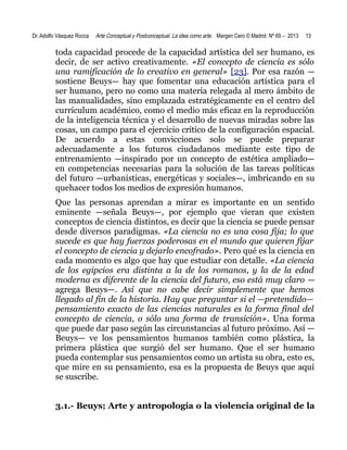 Dr. Adolfo Vásquez Rocca

Arte Conceptual y Postconceptual. La idea como arte. Margen Cero © Madrid Nº 69 – 2013

13

toda capacidad procede de la capacidad artística del ser humano, es
decir, de ser activo creativamente. «El concepto de ciencia es sólo
una ramificación de lo creativo en general» [23]. Por esa razón —
sostiene Beuys— hay que fomentar una educación artística para el
ser humano, pero no como una materia relegada al mero ámbito de
las manualidades, sino emplazada estratégicamente en el centro del
currículum académico, como el medio más eficaz en la reproducción
de la inteligencia técnica y el desarrollo de nuevas miradas sobre las
cosas, un campo para el ejercicio crítico de la configuración espacial.
De acuerdo a estas convicciones solo se puede preparar
adecuadamente a los futuros ciudadanos mediante este tipo de
entrenamiento —inspirado por un concepto de estética ampliado—
en competencias necesarias para la solución de las tareas políticas
del futuro —urbanísticas, energéticas y sociales—, imbricando en su
quehacer todos los medios de expresión humanos.
Que las personas aprendan a mirar es importante en un sentido
eminente —señala Beuys—, por ejemplo que vieran que existen
conceptos de ciencia distintos, es decir que la ciencia se puede pensar
desde diversos paradigmas. «La ciencia no es una cosa fija; lo que
sucede es que hay fuerzas poderosas en el mundo que quieren fijar
el concepto de ciencia y dejarlo encofrado». Pero qué es la ciencia en
cada momento es algo que hay que estudiar con detalle. «La ciencia
de los egipcios era distinta a la de los romanos, y la de la edad
moderna es diferente de la ciencia del futuro, eso está muy claro —
agrega Beuys—. Así que no cabe decir simplemente que hemos
llegado al fin de la historia. Hay que preguntar si el —pretendido—
pensamiento exacto de las ciencias naturales es la forma final del
concepto de ciencia, o sólo una forma de transición». Una forma
que puede dar paso según las circunstancias al futuro próximo. Así —
Beuys— ve los pensamientos humanos también como plástica, la
primera plástica que surgió del ser humano. Que el ser humano
pueda contemplar sus pensamientos como un artista su obra, esto es,
que mire en su pensamiento, esa es la propuesta de Beuys que aquí
se suscribe.
3.1.- Beuys; Arte y antropología o la violencia original de la

 