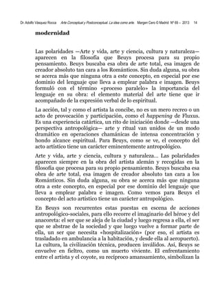 Dr. Adolfo Vásquez Rocca

Arte Conceptual y Postconceptual. La idea como arte. Margen Cero © Madrid Nº 69 – 2013

14

modernidad
Las polaridades —Arte y vida, arte y ciencia, cultura y naturaleza—
aparecen en la filosofía que Beuys procesa para su propio
pensamiento. Beuys buscaba esa obra de arte total, esa imagen de
creador absoluto tan cara a los Románticos. Sin duda alguna, su obra
se acerca más que ninguna otra a este concepto, en especial por ese
dominio del lenguaje que lleva a emplear palabra e imagen. Beuys
formuló con el término «proceso paralelo» la importancia del
lenguaje en su obra: el elemento material del arte tiene que ir
acompañado de la expresión verbal de lo espiritual.
La acción, tal y como el artista la concibe, no es un mero recreo o un
acto de provocación y participación, como el happening de Fluxus.
Es una experiencia catártica, un rito de iniciación donde —desde una
perspectiva antropológica— arte y ritual van unidos de un modo
dramático en operaciones chamánicas de intensa concentración y
hondo alcance espiritual. Para Beuys, como se ve, el concepto del
acto artístico tiene un carácter eminentemente antropológico.
Arte y vida, arte y ciencia, cultura y naturaleza… Las polaridades
aparecen siempre en la obra del artista alemán y recogidas en la
filosofía que procesa para su propio pensamiento. Beuys buscaba esa
obra de arte total, esa imagen de creador absoluto tan cara a los
Románticos. Sin duda alguna, su obra se acerca más que ninguna
otra a este concepto, en especial por ese dominio del lenguaje que
lleva a emplear palabra e imagen. Como vemos para Beuys el
concepto del acto artístico tiene un carácter antropológico.
En Beuys son recurrentes estas puestas en escena de acciones
antropológico-sociales, para ello recorre el imaginario del héroe y del
anacoreta: el ser que se aleja de la ciudad y luego regresa a ella, el ser
que se abstrae de la sociedad y que luego vuelve a formar parte de
ella, un ser que necesita «hospitalización» (por eso, el artista es
trasladado en ambulancia a la habitación, y desde ella al aeropuerto).
La cultura, la civilización técnica, producen inválidos. Así, Beuys se
envuelve en fieltro, como un muerto viviente. El enfrentamiento
entre el artista y el coyote, su recíproco amansamiento, simbolizan la

 