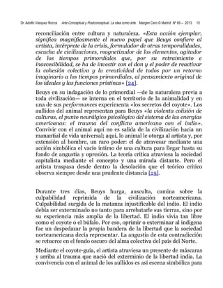 Dr. Adolfo Vásquez Rocca

Arte Conceptual y Postconceptual. La idea como arte. Margen Cero © Madrid Nº 69 – 2013

15

reconciliación entre cultura y naturaleza. «Esta acción ejemplar,
significa magníficamente el nuevo papel que Beuys confiere al
artista, intérprete de la crisis, formulador de otras temporalidades,
escucha de civilizaciones, magnetizador de los elementos, agitador
de los tiempos primordiales que, por su retraimiento e
inaccesibilidad, se ha de investir con el don y el poder de reactivar
la cohesión colectiva y la creatividad de todos por un retorno
imaginario a los tiempos primordiales, al pensamiento original de
los ideales y las funciones prístinas» [24].
Beuys en su indagación de lo primordial —de la naturaleza previa a
toda civilización— se interna en el territorio de la animalidad y en
una de sus performances experimenta «los secretos del coyote». Los
aullidos del animal representan para Beuys «la violenta colisión de
culturas, el punto neurálgico psicológico del sistema de las energías
americanas: el trauma del conflicto americano con el indio».
Convivir con el animal aquí no es salida de la civilización hacia un
manantial de vida universal; aquí, lo animal le otorga al artista y, por
extensión al hombre, un raro poder: el de atravesar mediante una
acción simbólica el vacío íntimo de una cultura para llegar hasta su
fondo de angustia y opresión. La teoría crítica atraviesa la sociedad
capitalista mediante el concepto y una mirada distante. Pero el
artista traspasa desde dentro la desolación que el teórico crítico
observa siempre desde una prudente distancia [25].
Durante tres días, Beuys hurga, ausculta, camina sobre la
culpabilidad reprimida de la civilización norteamericana.
Culpabilidad surgida de la matanza injustificable del indio. El indio
debía ser exterminado no tanto para arrebatarle sus tierras, sino por
su experiencia más amplia de la libertad. El indio vivía tan libre
como el coyote o el búfalo. Por eso, oprimir o exterminar al indígena
fue un despedazar la propia bandera de la libertad que la sociedad
norteamericana decía representar. La angustia de esta contradicción
se retuerce en el fondo oscuro del alma colectiva del país del Norte.
Mediante el coyote-guía, el artista atraviesa un presente de máscaras
y arriba al trauma que nació del exterminio de la libertad india. La
convivencia con el animal de los aullidos es así escena simbólica para

 