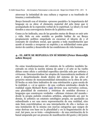Dr. Adolfo Vásquez Rocca

Arte Conceptual y Postconceptual. La idea como arte. Margen Cero © Madrid Nº 69 – 2013

16

atravesar la intimidad de una cultura y regresar a su trasfondo de
trauma y contradicción.
Beuys formuló con el término «proceso paralelo» la importancia del
lenguaje en su obra: el elemento material del arte tiene que ir
acompañado de la expresión verbal de lo espiritual. Lo ideal y lo real
tienden a una convergencia dentro de la plástica social.
Como ya he indicado, una de las grandes metas de Beuys es unir arte
y vida. Solo en este sentido es posible hablar de un Beuys
propiamente político empeñado en encarnar el ideario de y el
concepto de escultura social, que apunta a toda manifestación que
ayude al mundo a recuperar su espíritu y su solidaridad como gran
motor de cambio y desarrollo de las condiciones de vida humana.
4.- EL ARTE SE REPLIEGA EN SÍ MISMO [Peter Sloterdijk
sobre Beuys]
En estas transformaciones del estatuto de lo artístico también ha
entrado en crisis la noción misma de autor y el arte se ha vuelto
difuso como oficio o actividad específica ejercida solo por artistas y
virtuosos. Desvaneciéndose las utopías de trascendencia mediante el
arte y desarticulando desde dentro del sistema de las artes el
proyecto mismo de monumentalidad sistemática en la obra de arte.
El hecho es más bien indicativo de una estetización a gran escala de
la realidad, o —si se quiere— de una «cultura estetizada» donde la
realidad según Richard Rorty [26] deviene una narrativa exitosa,
una pluralidad de contextos y retóricas de sentidos diversos y
lenguajes que construyen verdades —afirman visiones del mundo—
desde la propia pulsión creadora artística, adquiriendo así, por lo
demás, lo artístico un estatuto ontológico propio, no quedando ya
subordinado a ser una mera representación de una realidad, sino
más bien convirtiéndose en una interpelación de ella e incluso en
una instalación de la misma con nuevas categorías que surgen de
estas derivas con base en la pluralidad y en la fragmentación de lo
real. Así pues, no se trata —simplemente— de una estetización de lo
banal amparada por un proceso de masificación del gusto y del juicio

 