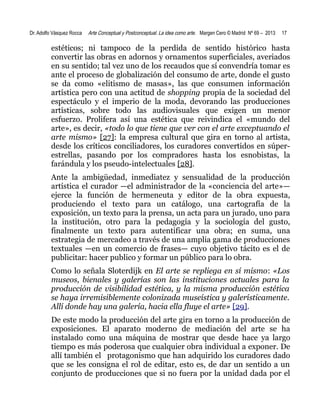 Dr. Adolfo Vásquez Rocca

Arte Conceptual y Postconceptual. La idea como arte. Margen Cero © Madrid Nº 69 – 2013

17

estéticos; ni tampoco de la perdida de sentido histórico hasta
convertir las obras en adornos y ornamentos superficiales, averiados
en su sentido; tal vez uno de los recaudos que sí convendría tomar es
ante el proceso de globalización del consumo de arte, donde el gusto
se da como «elitismo de masas», las que consumen información
artística pero con una actitud de shopping propia de la sociedad del
espectáculo y el imperio de la moda, devorando las producciones
artísticas, sobre todo las audiovisuales que exigen un menor
esfuerzo. Prolifera así una estética que reivindica el «mundo del
arte», es decir, «todo lo que tiene que ver con el arte exceptuando el
arte mismo» [27]: la empresa cultural que gira en torno al artista,
desde los críticos conciliadores, los curadores convertidos en súperestrellas, pasando por los compradores hasta los esnobistas, la
farándula y los pseudo-intelectuales [28].
Ante la ambigüedad, inmediatez y sensualidad de la producción
artística el curador —el administrador de la «conciencia del arte»—
ejerce la función de hermeneuta y editor de la obra expuesta,
produciendo el texto para un catálogo, una cartografía de la
exposición, un texto para la prensa, un acta para un jurado, uno para
la institución, otro para la pedagogía y la sociología del gusto,
finalmente un texto para autentificar una obra; en suma, una
estrategia de mercadeo a través de una amplia gama de producciones
textuales —en un comercio de frases— cuyo objetivo tácito es el de
publicitar: hacer publico y formar un público para lo obra.
Como lo señala Sloterdijk en El arte se repliega en sí mismo: «Los
museos, bienales y galerías son las instituciones actuales para la
producción de visibilidad estética, y la misma producción estética
se haya irremisiblemente colonizada museística y galerísticamente.
Allí donde hay una galería, hacia ella fluye el arte» [29].
De este modo la producción del arte gira en torno a la producción de
exposiciones. El aparato moderno de mediación del arte se ha
instalado como una máquina de mostrar que desde hace ya largo
tiempo es más poderosa que cualquier obra individual a exponer. De
allí también el protagonismo que han adquirido los curadores dado
que se les consigna el rol de editar, esto es, de dar un sentido a un
conjunto de producciones que si no fuera por la unidad dada por el

 