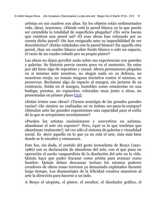 Dr. Adolfo Vásquez Rocca

Arte Conceptual y Postconceptual. La idea como arte. Margen Cero © Madrid Nº 69 – 2013

19

artistas en sus cuadros son altas. En los objetos están sedimentados
vida, ideas, tensiones. ¿Dónde está la pared blanca en la que pueda
ser extendida la totalidad de superficies plegadas? ¿No sería bueno
que existiera una pared así? ¿O esas obras han rehusado por su
cuenta dicha pared? ¿Se han resignado ante su imposibilidad de ser
descubiertas? ¿Están enfadadas con la pared blanca? En aquella otra
pared, ¿hay un cuadro blanco sobre fondo blanco o solo un espacio,
el vacío de un cuadro robado por su propio pintor?
Las obras no dejan percibir nada sobre sus experiencias con paredes
y galerías. Su historia previa cuenta poco en el momento. Su estar
por ahí tiene algo de repentino y casual. Ahora permanecen plegadas
en sí mismas ante nosotros, no alegan nada en su defensa, no
muestran enojo, no toman ninguna iniciativa contra sí mismas, se
preservan. Reclaman algo de espacio al margen, sin jactarse de su
existencia. Están en el margen, humildes como estanterías en una
bodega; puestas, no expuestas; colocadas unas junto a otras, no
presentadas en primer plano [33].
¿Están tristes esas obras? ¿Tienen nostalgia de las grandes paredes
vacías? ¿Se sienten no realizadas en su íntimo ser-para-la-compra?
¿Simulan ante las grandes exposiciones una capacidad para el exilio
de la que se arrepienten secretamente?
¿Pueden los artistas ensimismarse y convertirse en autistas,
abandonar el arte sin exponer? Pero, ¿qué es lo que tendrían que
abandonar realmente?, tal vez sólo el sistema de galerías y visualidad
social. Es decir aquello en lo que ya no está el arte, sino más bien
donde se le encubre y enmascara.
Este fue, sin duda, el sentido del gesto iconoclasta de Beuys (19211986) con su declaración de abandono del arte, con el que puso en
operación el sueño vanguardista de la disolución del arte en la vida.
Quizás haya que poder fracasar como artista para avanzar como
hombre. Quizás deban descansar incluso los mismos poderes
creadores de obras como terrenos ya demasiado explotados durante
largo tiempo. Los desmontajes de la felicidad creativa muestran al
arte la dirección para hacerse a un lado.
A Beuys el utopista, el pintor, el escultor, el diseñador gráfico, el

 