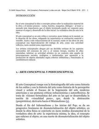 Dr. Adolfo Vásquez Rocca

Arte Conceptual y Postconceptual. La idea como arte . Margen Cero © Madrid Nº 69 – 2013

2

INTRODUCCIÓN
En el arte conceptual la idea o concepto prima sobre la realización material de
la obra y el mismo proceso —notas, bocetos, maquetas, diálogos— al tener a
menudo más importancia que el objeto terminado puede ser expuesto para
mostrar el origen y desarrollo de la idea inicial. La verdadera obra de arte es la
idea.
El arte conceptual es un arte crítico y corrosivo, pone énfasis en lo mental, en
la ideación de las obras, relegando en importancia su realización material o
sensible. Junto a este reduccionismo de lo manual, existe en las obras de arte
conceptual una hipervaloración del trabajo de arte, como una actividad
reflexiva, tanto mental como experiencial.
Los artistas conceptuales abogan por un decidido rechazo de los aspectos
mercantiles del consumo de arte y, al mismo tiempo, muchos de ellos
intentaban imbricar su actividad artística en un contexto más amplio de
preocupaciones sociales, ecológicas e intelectuales, por oposición a la
producción de objetos diseñados según criterios utilitaristas y funcionales al
establishment cultural.

1.- ARTE CONCEPTUAL Y POSTCONCEPTUAL

El arte Conceptual rompe con la historiografía del arte como historia
de los estilos y con la historia del arte como historia de la percepción
visual y señala el fracaso de la hegemonía del arte moderno
americano y sus posturas críticas reduccionistas y autoreflexivas. Se
trata de visiones formalistas del arte en las que se desarrollaba la
noción de «visualidad pura», que, desde la abstracción
(pospictórica), derivaría hacia el Minimalismo [1].
Desde el fin del Informalismo y los inicios del Pop; se da un
progresivo fenómeno de desmaterialización del objeto artístico, en
donde la obra física se convierte en mero residuo documental de la
verdadera obra de arte: la experiencia misma, la idea, el concepto
que subyace al objeto, en una suerte de desmaterialización del objeto
artístico.

 