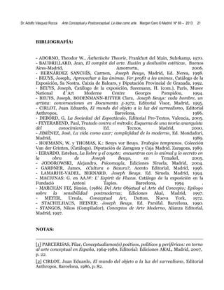 Dr. Adolfo Vásquez Rocca

Arte Conceptual y Postconceptual. La idea como arte. Margen Cero © Madrid Nº 69 – 2013

21

BIBLIOGRAFÍA:

- ADORNO, Theodor W., Ästhetische Theorie, Frankfurt del Main, Suhrkamp, 1970.
- BAUDRILLARD, Jean, El complot del arte. Ilusión y desilusión estéticas, Buenos
Aires-Madrid,
Amorrortu,
2006.
- BERNÁRDEZ SANCHÍS, Carmen, Joseph Beuys, Madrid, Ed. Nerea, 1998.
- BEUYS, Joseph, Aprovechar a las ánimas. Fer profit a les animes, Catálogo de la
Exposición, Sa Nostra. Caixia de Balears, y Diputación Provincial de Granada, 1992.
- BEUYS, Joseph, Catálogo de la exposición, Szeemann, H. (com.), París, Musee
National
d´Art
Moderne
Centre
Georges
Pompidou,
1994.
- BEUYS, Joseph, BODENMANN-RITTER Clara, Joseph Beuys: cada hombre, un
artista: conversaciones en Documenta 5-1972, Editorial Visor, Madrid, 1995.
- CIRLOT, Juan Eduardo, El mundo del objeto a la luz del surrealismo, Editorial
Anthropos,
Barcelona,
1986.
- DEBORD, G, La Sociedad del Espectáculo, Editorial Pre-Textos, Valencia, 2005.
- FEYERABEND, Paul, Tratado contra el método; Esquema de una teoría anarquista
del
conocimiento,
Ed.
Tecnos,
Madrid,
2000.
- JIMÉNEZ, José, La vida como azar; complejidad de lo moderno, Ed. Mondadori,
Madrid,
1989.
- HOFMANN, W. y THOMAS, K.: Beuys vor Beuys. Trabajos tempranos. Colección
Van der Grinten, (Catálogo). Diputación de Zaragoza y Caja Madrid. Zaragoza, 1989.
- IERARDO, Esteban, La liebre y el coyote; encuentros con lo animal y lo secreto en
la
obra
de
Joseph
Beuys,
en
Temakel,
2005.
- JODOROWSKI, Alejandro, Psicomagia, Ediciones Siruela, Madrid, 2004.
- GARDNER, James, ¿Cultura o Basura?, Acento Editorial, Madrid, 1996.
- LAMARHE-VADEL, BERNARD, Joseph Beuys. Ed. Siruela. Madrid, 1994.
- MACIUNAS: G. en AA.W: L' Espirit de Fluxus. Catálogo de la exposición en la
Fundació
Antoni
Tapies.
Barcelona,
1994
.
- MARCHÁN FIZ, Simón, (1986) Del Arte Objetual al Arte del Concepto; Epilogo
sobre
la
sensibilidad
postmoderna;
Ediciones
Akal,
Madrid,
1997.
MEYER,
Ursula,
Conceptual
Art,
Dutton,
Nueva
York,
1972.
- STACHELHAUS, HEINER: Joseph Beuys. Ed. Parsifal. Barcelona, 1990.
- STANGOS, Nikos (Compilador), Conceptos de Arte Moderno, Alianza Editorial,
Madrid, 1997.

NOTAS:
[1] PARCERISAS, Pilar, Conceptualismos(s) poéticos, políticos y periféricos: en torno
al arte conceptual en España, 1964-1980, Editorial: Ediciones AKAL, Madrid, 2007,
p. 22.
[2] CIRLOT, Juan Eduardo, El mundo del objeto a la luz del surrealismo, Editorial
Anthropos, Barcelona, 1986, p. 82.

 