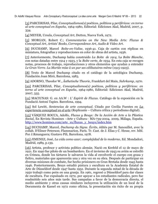 Dr. Adolfo Vásquez Rocca

Arte Conceptual y Postconceptual. La idea como arte. Margen Cero © Madrid Nº 69 – 2013

22

[3] PARCERISAS, Pilar, Conceptualismos(s) poéticos, políticos y periféricos: en torno
al arte conceptual en España, 1964-1980, Editorial: Ediciones Akal, Madrid, 2007, p.
334.
[4] MEYER, Ursula, Conceptual Art, Dutton, Nueva York, 1972.
[5] MORGAN, Robert C.; Commentaries on the New Media Arts: Fluxus &
Conceptual Art, Artists' Books, Correspondence Art, Audio & Video Art.
[6] DUCHAMP, Marcel Boîte-en-Valise, 1936-41. Caja de cartón con réplicas en
miniatura, fotografías y reproducciones en color de obras del artista, 1936.
[7] Anteriormente, Duchamp había construido La Boîte de 1914, La Boîte Blanche,
con notas datadas entre 1914 y 1923, y la Boîte verte, de 1934. En esta caja se recogen
notas, procesos de trabajo, reproducciones y otros elementos que ayudan a entender
Le Gran Verre. La Mariée mise â un par ses célibataires même (1915-1923).
[8] Texto de Marcel Duchamp citado en el catálogo de la antológica Duchamp,
Fundación Joan Miró, Barcelona, 1983.
[9] ADORNO, Theodor W., Ästhetische Theorie, Frankfurt del Main, Suhrkamp, 1970.
[10] PARCERISAS, Pilar, Conceptualismos(s) poéticos, políticos y periféricos: en
torno al arte conceptual en España, 1964-1980, Editorial: Ediciones Akal, Madrid,
2007, 335.
[11] MACIUNAS: G. en AA.W : L' Espirit de Fluxus. Catálogo de la exposición en la
Fundació Antoni Tapies. Barcelona, 1994.
[12] Sol Lewitt, Sentencias de arte conceptual. Citado por Cecilia Fuentes en La
experiencia conceptual en el arte (Replicante – Cultura crítica y periodismo digital).
[13] VÁSQUEZ ROCCA, Adolfo, Fluxus y Beuys: De la Acción de Arte a la Plástica
Social, En Revista Homines –Arte y Cultura– MA-739-2004, 2009, Málaga, España.
http://www.homines.com/arte_xx/fluxus_y_beuys/index.htm
[14] DUCHAMP, Marcel, Duchamp du Signe. Écrits, éditès par M. Sanouillet, avec la
collab. D’Elmer Peterson; Flammarion, París. Tr. Cast. de J. Elias y C. Hesse, rev. bibl.
Por J.Rmanguera; Gustavo Pili, Barcelona, 1978.
[15] JIMENEZ, José, La vida como azar; complejidad de lo moderno, Ed. Mondadori,
Madrid, 1989, p.139.
[16] Artista, profesor y activista político alemán. Nació en Krefeld el 12 de mayo de
1921. En 1940 fue piloto de un bombardero. En el invierno de 1943 su avión se estrelló
en Crimea, donde los tártaros le salvaron la vida al envolverle el cuerpo con grasa y
fieltro, materiales que aparecerán una y otra vez en su obra. Después de participar en
diversas misiones de combate, fue hecho prisionero en Gran Bretaña desde 1945 hasta
1946. Posteriormente, Beuys estudió pintura y escultura en la Academia Estatal de
Arte de Düsseldorf desde 1947 hasta 1952. Durante la segunda mitad de la década de
1950 trabajó como peón en una granja. En 1961, regresó a Düsseldorf para dar clases
de escultura. Fue expulsado en 1972, por apoyar a los estudiantes radicales, pero fue
readmitido seis años más tarde. Sus campañas a favor de la democracia directa, el
medio ambiente y otras causas similares incluyeron la utilización de un local de la
Documenta de Kassel en 1972 como oficina, la presentación sin éxito de su propia

 