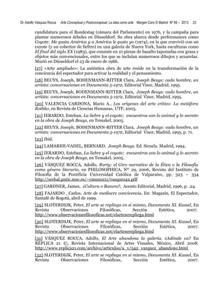 Dr. Adolfo Vásquez Rocca

Arte Conceptual y Postconceptual. La idea como arte. Margen Cero © Madrid Nº 69 – 2013

23

candidatura para el Bundestag (cámara del Parlamento) en 1976, y la campaña para
plantar numerosos árboles en Düsseldorf. Su obra abarca desde performances como
Coyote: Me gusta América y a América le gusto yo (1974), en la que convivió con un
coyote (y un cobertor de fieltro) en una galería de Nueva York, hasta esculturas como
El final del siglo XX (1983), que consiste en 21 piezas de basalto taponadas con grasa y
objetos más convencionales, entre los que se incluían numerosos dibujos y acuarelas.
Murió en Düsseldorf el 23 de enero de 1986.
[17] «Arte ampliado»: La auténtica obra de arte reside en la transformación de la
conciencia del espectador para activar la realidad y el pensamiento.
[18] BEUYS, Joseph, BODENMANN-RITTER Clara, Joseph Beuys: cada hombre, un
artista: conversaciones en Documenta 5-1972, Editorial Visor, Madrid, 1995.
[19] BEUYS, Joseph, BODENMANN-RITTER Clara, Joseph Beuys: cada hombre, un
artista: conversaciones en Documenta 5-1972, Editorial Visor, Madrid, 1995.
[20] VALENCIA CARDONA, Mario A., Los orígenes del arte crítico: La metáfora
Rothko, en Revista de Ciencias Humanas, UTP, 2005.
[21] IERARDO, Esteban, La liebre y el coyote; encuentros con lo animal y lo secreto
en la obra de Joseph Beuys, en Temakel, 2005.
[22] BEUYS, Joseph, BODENMANN-RITTER Clara, Joseph Beuys: cada hombre, un
artista: conversaciones en Documenta 5-1972, Editorial Visor, Madrid, 1995, p. 71.
[23] Ibid.
[24] LAMARHE-VADEL, BERNARD, Joseph Beuys. Ed. Siruela. Madrid, 1994.
[25] IERARDO, Esteban, La liebre y el coyote; encuentros con lo animal y lo secreto
en la obra de Joseph Beuys, en Temakel, 2005.
[26] VÁSQUEZ ROCCA, Adolfo, Rorty: el Giro narrativo de la Ética o la Filosofía
como género literario, en PHILOSOPHICA, Nº 29, 2006, Revista del Instituto de
Filosofía de la Pontificia Universidad Católica de Valparaíso, pp. 323 – 334
http://serbal.pntic.mec.es/~cmunoz11/vasquez42.pdf
[27] GARDNER, James, ¿Cultura o Basura?, Acento Editorial, Madrid, 1996, p. .24.
[28] FAJARDO , Carlos. Arte de mediocre convivencia, En: Magazín, El Espectador,
Santafé de Bogotá, abril de 1999.
[29] SLOTERDIJK, Peter, El arte se repliega en sí mismo, Documenta XI. Kassel, En
Revista
Observaciones
Filosóficas,
Sección
Estética,
2007.
http://www.observacionesfilosoficas.net/elarteserepliega.html
[30] SLOTERDIJK, Peter, El arte se repliega en sí mismo, Documenta XI. Kassel, En
Revista
Observaciones
Filosóficas,
Sección
Estética,
2007.
http://www.observacionesfilosoficas.net/elarteserepliega.html
[31] VÁSQUEZ ROCCA, Adolfo, El Arte abandona la galería. ¿Adónde va? En
RÉPLICA 21 ©, Revista Internacional de Artes Visuales, México, Abril 2008.
http://www.replica21.com/archivo/articulos/u_v/542_vazquez_abandono.html
[32] SLOTERDIJK, Peter, El arte se repliega en sí mismo, Documenta XI. Kassel, En
Revista
Observaciones
Filosóficas,
Sección
Estética,
2007.

 