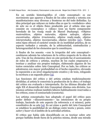 Dr. Adolfo Vásquez Rocca

Arte Conceptual y Postconceptual. La idea como arte. Margen Cero © Madrid Nº 69 – 2013

3

En un sentido historiográfico el «Arte conceptual» es ese
movimiento que aparece a finales de los años sesenta y setenta con
manifestaciones muy diversas y fronteras no del todo definidas. La
idea principal que subyace en todas ellas es que la «verdadera» obra
de arte no es el objeto físico producido por el artista sino que
consiste en «conceptos» e «ideas» (con un fuerte componente
heredado de los ready made de Marcel Duchamp). «Objetos
matemáticos, objetos naturales, objetos salvajes, objetos
encontrados, objetos irracionales, objetos ready-made, objetos
interpretados, objetos incorporados, objetos móviles [2]». Todos
estos tipos ofrecen el carácter común de su inutilidad práctica, de su
aspecto turbador y extraño, de la arbitrariedad, contradicción y
heterogeneidad de los elementos que lo constituyen.
A finales de los sesenta —con la irrupción del arte conceptual—
cambiaron además las relaciones de la crítica respecto de la obra de
arte. Uno de los elementos clave en este periodo fue el acercamiento
de roles de críticos y artistas, muchos de los cuales empezaron a
teorizar y analizar sus propios trabajos, elaborando algunos de los
textos esenciales sobre Arte Conceptual. Por su lado, los críticos se
adentraron con mayor profundidad en el hecho expositivo, elevando
la exposición a un nivel singularmente creativo y de tesis, relegando
la escritura a un segundo plano [3].
Las funciones del crítico y del artista estaban tradicionalmente
divididas; al artista le concernía la producción de la obra y el trabajo
del crítico era evaluarla e interpretarla. En las últimas décadas del
siglo XX el desarrollo del Arte Conceptual elimina esta división. Los
mismos artistas realizan también labores habitualmente reservadas a
los críticos, como el comisariado (curatoría).
Los artistas conceptuales han adoptado el papel del crítico para
poder definir —discursivamente— las intenciones de su propio
trabajo, haciendo de este aspecto (la referencia a sí mismo), parte
constitutiva de su arte [4]. Es así cómo a partir del Arte Conceptual
se establece la posibilidad de un diálogo entre teoría y praxis, entre
saber y hacer en el ámbito de la actividad artística.
El crítico que había sido descalificado en su teorizar sobre arte
porque hablaba desde fuera de la práctica misma, desde una mirada

 