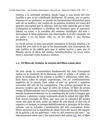 Dr. Adolfo Vásquez Rocca

Arte Conceptual y Postconceptual. La idea como arte. Margen Cero © Madrid Nº 69 – 2013

4

externa a la actividad artística, dando lugar a una teoría del arte
inasible y que se ha volatilizado fácilmente. El artista, por su parte,
inmerso en su quehacer, no poseía las herramientas discursivas para
salir de su ámbito y dar cuenta de su práctica artística, así como del
aparato conceptual que le subyace. Esto ha sido superado por el Arte
Conceptual al establecer y clarificar los términos para el necesario
debate en torno a la cuestión del estatuto ontológico del arte y
deconstruir la falsa antinomia que interrogaba si el arte consistía en
un saber o en un hacer, esto es, en un oficio o una técnica
productiva.
La vía de acceso, el nexo que puede comunicar la factura artística y la
teoría del arte está en lo que se ha denominado Arte Conceptual. En
este ámbito se da cabida para que el artista teorice y para que el
filósofo ejerza el oficio del artista; constituyéndose un cruce entre
texto y material o entre lectura y técnica.
1.1.- El libro de Artista: la noción del libro como idea
De este modo la característica fundamental del Arte Conceptual
radica en la abolición de la distancia entre el artista y el crítico, es
decir, la tendencia de los artistas a escribir y reflexionar sobre arte,
bien fuera sobre la propia experiencia, con un cuestionamiento
implícito de la praxis, bien sobre el arte en general o aspectos
concretos del arte de los compañeros. Una crónica personal de su
proceso creativo que da lugar al Libro de Artista. El libro de artista
rompe definitivamente con el concepto tradicional de libro ilustrado,
basado fundamentalmente en la combinación de texto e imagen que
escritores y pintores venían realizando desde la mitad del siglo XIX.
Este nuevo concepto de libro, que nace por la voluntad del artista
como una obra de arte, como un objeto de arte donde se dan cita el
espacio y el tiempo, se arraiga definitivamente a principio de los años
setenta, con la eclosión y maduración del arte conceptual. Estos
libros nacieron con la intención de situar fuera del marco del espacio
de la galería y de los galeristas —esto es, del comercio del arte— las
informaciones sobre arte y las intenciones del artista [5]. Así, el libro

 