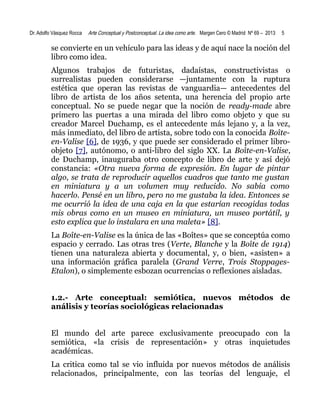Dr. Adolfo Vásquez Rocca

Arte Conceptual y Postconceptual. La idea como arte. Margen Cero © Madrid Nº 69 – 2013

5

se convierte en un vehículo para las ideas y de aquí nace la noción del
libro como idea.
Algunos trabajos de futuristas, dadaístas, constructivistas o
surrealistas pueden considerarse —juntamente con la ruptura
estética que operan las revistas de vanguardia— antecedentes del
libro de artista de los años setenta, una herencia del propio arte
conceptual. No se puede negar que la noción de ready-made abre
primero las puertas a una mirada del libro como objeto y que su
creador Marcel Duchamp, es el antecedente más lejano y, a la vez,
más inmediato, del libro de artista, sobre todo con la conocida Boîteen-Valise [6], de 1936, y que puede ser considerado el primer libroobjeto [7], autónomo, o anti-libro del siglo XX. La Boîte-en-Valise,
de Duchamp, inauguraba otro concepto de libro de arte y así dejó
constancia: «Otra nueva forma de expresión. En lugar de pintar
algo, se trata de reproducir aquellos cuadros que tanto me gustan
en miniatura y a un volumen muy reducido. No sabía como
hacerlo. Pensé en un libro, pero no me gustaba la idea. Entonces se
me ocurrió la idea de una caja en la que estarían recogidas todas
mis obras como en un museo en miniatura, un museo portátil, y
esto explica que lo instalara en una maleta» [8].
La Boîte-en-Valise es la única de las «Boîtes» que se conceptúa como
espacio y cerrado. Las otras tres (Verte, Blanche y la Boîte de 1914)
tienen una naturaleza abierta y documental, y, o bien, «asisten» a
una información gráfica paralela (Grand Verre, Trois StoppagesEtalon), o simplemente esbozan ocurrencias o reflexiones aisladas.
1.2.- Arte conceptual: semiótica, nuevos métodos de
análisis y teorías sociológicas relacionadas
El mundo del arte parece exclusivamente preocupado con la
semiótica, «la crisis de representación» y otras inquietudes
académicas.
La critica como tal se vio influida por nuevos métodos de análisis
relacionados, principalmente, con las teorías del lenguaje, el

 