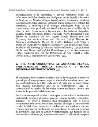 Dr. Adolfo Vásquez Rocca

Arte Conceptual y Postconceptual. La idea como arte. Margen Cero © Madrid Nº 69 – 2013

6

estructuralismo o la semiótica, y adoptó referentes como las
reflexiones de Rolan Barthes en Critique et verité (1968) o La mort
de l'auteaur en Essais Critiques (1964), o bien tomó como modelos
los ensayos de Julia Kristeva. Tampoco puede olvidarse el influjo del
marxismo, la sociología o el enfoque psicologista fruto de un
conocimiento más profundo de Freud y Lacan, en el análisis de la
obra de arte. Otros autores figuran entre las lecturas obligadas:
Lukács, Noam Chomsky, Michel Foucault, Pierre Francastel y sus
Études de sociologie del' art (1970), Arnold Hauser con Der
Ursprung der modern Kunst und Literatur (1964), Theodor W.
Adorno y Aesthetische Theorie [9] (1970), Galvano della Volpe y
Storia del gusto (1971), Herbert Marcuse y One dimensional man:
Studies in the Ideology of Advance Industrial Society (1964), Ernest
Fischer con The necessity of Art, René Berger y Art et Comunication
(1972), Umberto Eco con La Definizione d' Arte (1968) o Gillo
Dorfles con La oscilazione del gusto (1970) [10].
2.- DEL ARTE CONCEPTUAL AL ANTIARTE: FLUXUS,
PERFORMANCES
MÚSICA
CONCRETA
Y
OTRAS
HISTORIAS DE PROVOCACIÓN [11]
El conceptualismo aparece asociado con la investigación discursiva
que adopta al lenguaje como soporte. «No todas las ideas tienen por
qué materializarse [...] Por cada obra de arte que se materializa
hay muchas variaciones que no se materializan» [12]. La
potencialidad expresiva de las obras nunca realizadas devela una
ausencia, la precariedad del mundo.
En el arte conceptual la idea o concepto prima sobre la realización
material de la obra y el mismo proceso —notas, bocetos, maquetas,
diálogos— al tener a menudo más importancia que el objeto
terminado puede ser expuesto para mostrar el origen y desarrollo de
la idea inicial. Otro elemento a resaltar de esta tendencia es que
requiere una mayor implicación del espectador no sólo en la forma
de percibirlo sino con su acción y participación. En función de la
insistencia en el lenguaje, el comentario social o político, el cuerpo o

 