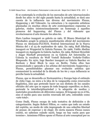 Dr. Adolfo Vásquez Rocca

Arte Conceptual y Postconceptual. La idea como arte. Margen Cero © Madrid Nº 69 – 2013

8

Si se contempla la evolución de los mercados de arte internacionales
desde los años 70 del siglo pasado hasta la actualidad, se dará uno
cuenta de la influencia tan diversa del movimiento Fluxus,
Happening y del Videoarte. La estructura y la expresión artísticas
plasmadas en muchas obras de arte contemporáneo expuestas en
galerías, rinden inintencionadamente un homenaje a aquellos
pioneros del happening, del Fluxus y del videoarte que
revolucionaron el arte durante los años 60.
Haro Lauhus inauguró su galería en 1961. El Museo Municipal de
Wiesbaden acogió la primera manifestación oficial del movimiento
Fluxus en Alemania-FLUXUS, Festival Internacional de la Nueva
Música del 1 al 23 de septiembre de 1962. En 1963, Rolf Jährling
inauguró en Wuppertal la Galería Parnass. En 1966, Valdis Abolins
inauguró en Aquisgrán la Galería Aachen. En 1969, Helmut Rywelski
y Angar Nierhoff presentaron en su Galería Art Intermedia en
Colonia la escultura de Wolf Vostell Ruhender Verkehr-Tráfico
Bloqueado. En 1970, Inge Baecker inauguró su Galería Baecker en
Bochum y René Block la suya en Berlín. Todos ellos han
promocionado y apoyado a los artistas del movimiento happening y
Fluxus, permitiéndoles plasmar esa evolución artística que
conmocionó la sociedad de la década de los 60 y cuya influencia se
percibe hasta la actualidad.
Fluxus, que se desarrolla en Norteamérica y Europa bajo el estímulo
de John Cage, no mira a la idea de la vanguardia como renovación
lingüística, sino que pretende hacer un uso distinto de los canales
oficiales del arte que se separa de todo lenguaje específico; es decir,
pretende la interdisciplinariedad y la adopción de medios y
materiales procedentes de diferentes campos. El lenguaje no es el fin,
sino el medio para una noción renovada del arte, entendido como
«arte total».
Como Dadá, Fluxus escapa de toda tentativa de definición o de
categorización. Según Robert Filliou, es «antes que todo un estado
del espíritu, un modo de vida impregnado de una soberbia libertad
de pensar, de expresar y de elegir. De cierta manera Fluxus nunca
existió, no sabemos cuándo nació, luego no hay razón para que
termine». Asimismo Filliou opone el Fluxus al arte conceptual por su

 