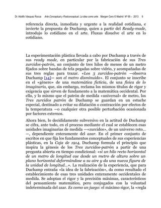 Dr. Adolfo Vásquez Rocca

Arte Conceptual y Postconceptual. La idea como arte. Margen Cero © Madrid Nº 69 – 2013

9

referencia directa, inmediata y urgente a la realidad cotidiana, e
invierte la propuesta de Duchamp, quien a partir del Ready-made,
introdujo lo cotidiano en el arte. Fluxus disuelve el arte en lo
cotidiano.

La experimentación plástica llevada a cabo por Duchamp a través de
sus ready made, en particular por la fabricación de sus Tres
zurcidos-patrón, un conjunto de tres hilos de menos de un metro
fijados sobre bandas de tela pegadas sobre vidrio, y acompañadas de
sus tres reglas para trazar. «Los 3 zurcidos-patrón —observa
Duchamp [14]— son el metro disminuido». El conjunto se inscribe
en el «género» de una matemática ficticia, de una física de lo
imaginario, que, sin embargo, reclama los mismos títulos de rigor y
exigencia que sirven de fundamento a la matemática occidental. Por
ello, y lo mismo que el patrón de medida «universal» de metro, los
Tres zurcidos patrón de Duchamp se guardan en un estuche
especial, destinado a evitar su dilatación o contracción por efectos de
la temperatura —o cualquier otra posible perturbación ocasionada
por factores externos.
Ahora bien, lo decididamente subversivo en la actitud de Duchamp
se cifra, ante todo, en el proceso mediante el cual se establecen esas
unidades imaginarias de medida —«zurcidos», de un universo roto…
—, dependiente enteramente del azar. En el primer conjunto de
escritos en que fija los fundamentos conceptuales de sus experiencias
plásticas, en la Caja de 1914, Duchamp formula el principio que
inspira la génesis de los Tres zurcidos-patrón a partir de una
pregunta abierta en tiempo condicional: «si un hilo recto horizontal
de un metro de longitud cae desde un metro de altura sobre un
plano horizontal deformándose a su aire y da una nueva figura de
la unidad de longitud…». La realización de la experiencia, que para
Duchamp entraña «la idea de la fabricación», da como resultado el
establecimiento de esas tres unidades enteramente occidentales de
medida. Se adoptan el rigor y la precisión máximas, característicos
del pensamiento matemático, pero conjugados con la voluntad
indeterminada del azar. Es como un juego: el máximo rigor, la «regla

 