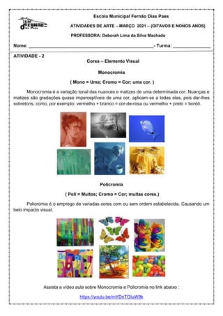 Escola Municipal Fernão Dias Paes
ATIVIDADES DE ARTE – MARÇO 2021 – (OITAVOS E NONOS ANOS)
PROFESSORA: Deborah Lima da Silva Machado
Nome: __________________________________________________- Turma: _______________
ATIVIDADE - 2
Cores – Elemento Visual
Monocromia
( Mono = Uma; Cromo = Cor; uma cor. )
Monocromia é a variação tonal das nuances e matizes de uma determinada cor. Nuanças e
matizes são gradações quase imperceptíveis de uma cor, aplicam-se a todas elas, pois dar-lhes
sobretons, como, por exemplo: vermelho + branco = cor-de-rosa ou vermelho + preto = bordô.
Policromia
( Poli = Muitos; Cromo = Cor; muitas cores.)
Policromia é o emprego de variadas cores com ou sem ordem estabelecida. Causando um
belo impacto visual.
Assista a vídeo aula sobre Monocromia e Policromia no link abaixo :
https://youtu.be/mYDnTGIuW9k
 