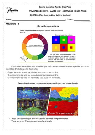 Escola Municipal Fernão Dias Paes
ATIVIDADES DE ARTE – MARÇO 2021 – (OITAVOS E NONOS ANOS)
PROFESSORA: Deborah Lima da Silva Machado
Nome: __________________________________________________- Turma: _______________
ATIVIDADE - 3
Cores Complementares
Cores complementares são aquelas que se localizam diametralmente opostas no círculo
cromático (Do lado oposto do círculo).
 O complemento de uma cor primária será uma cor secundária.
 O complemento de uma cor secundária será uma cor primária.
 O complemento de uma cor intermédia será outra cor intermédia.
Exemplos de cores complementares e análogas nas obras de arte:
1- Faça uma composição artística usando as cores complementares.
Tema sugerido: Paisagem ou desenho abstrato.
 