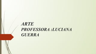 ARTE
PROFESSORA :LUCIANA
GUERRA
 