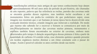 As manifestações artísticas mais antigas de que temos conhecimento hoje datam
de aproximadamente 40 mil anos atrás do período da pré-história, são chamadas
de arte rupestre, palavra que faz referência as rochas, paredes das cavernas onde
se encontra grandes desses registros, mas também inclui esculturas e até
monumentos feitos em pedra.Ao contrário do que poderíamos supor, essas
imagens nos mostram que o ser humano já nessa época havia desenvolvido uma
avançado domínio técnico, criando imagens que imitavam a realidade. De modo
que mesmo não sabendo ler e escrever o homem se comunicava por meio da
arte.Principalmente no interior das cavernas muitas pinturas, monumentos e
artefatos também foram encontrados no exterior de cavernas, embora mais
deteriorados pelo tempo.A datação arqueológica dessas pinturas é feita a partir da
quantidade de carbono-14 contido nelas, esse elemento químico quando presente
em tecidos orgânicos mortos diminui a um ritmo constante com o passar do
tempo. Assim é possível calcular os anos corridos desde sua morte.
 