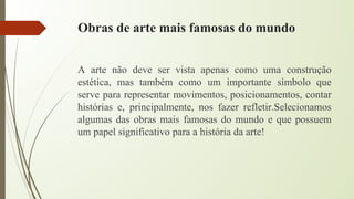 Obras de arte mais famosas do mundo
A arte não deve ser vista apenas como uma construção
estética, mas também como um importante símbolo que
serve para representar movimentos, posicionamentos, contar
histórias e, principalmente, nos fazer refletir.Selecionamos
algumas das obras mais famosas do mundo e que possuem
um papel significativo para a história da arte!
 