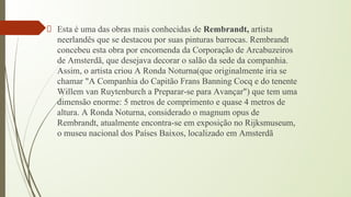 Esta é uma das obras mais conhecidas de Rembrandt, artista
neerlandês que se destacou por suas pinturas barrocas. Rembrandt
concebeu esta obra por encomenda da Corporação de Arcabuzeiros
de Amsterdã, que desejava decorar o salão da sede da companhia.
Assim, o artista criou A Ronda Noturna(que originalmente iria se
chamar "A Companhia do Capitão Frans Banning Cocq e do tenente
Willem van Ruytenburch a Preparar-se para Avançar") que tem uma
dimensão enorme: 5 metros de comprimento e quase 4 metros de
altura. A Ronda Noturna, considerado o magnum opus de
Rembrandt, atualmente encontra-se em exposição no Rijksmuseum,
o museu nacional dos Países Baixos, localizado em Amsterdã
 