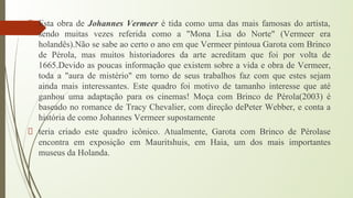 Esta obra de Johannes Vermeer é tida como uma das mais famosas do artista,
sendo muitas vezes referida como a "Mona Lisa do Norte" (Vermeer era
holandês).Não se sabe ao certo o ano em que Vermeer pintoua Garota com Brinco
de Pérola, mas muitos historiadores da arte acreditam que foi por volta de
1665.Devido as poucas informação que existem sobre a vida e obra de Vermeer,
toda a "aura de mistério" em torno de seus trabalhos faz com que estes sejam
ainda mais interessantes. Este quadro foi motivo de tamanho interesse que até
ganhou uma adaptação para os cinemas! Moça com Brinco de Pérola(2003) é
baseado no romance de Tracy Chevalier, com direção dePeter Webber, e conta a
história de como Johannes Vermeer supostamente
teria criado este quadro icônico. Atualmente, Garota com Brinco de Pérolase
encontra em exposição em Mauritshuis, em Haia, um dos mais importantes
museus da Holanda.
 