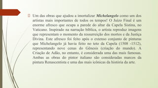 Um das obras que ajudou a imortalizar Michelangelo como um dos
artistas mais importantes de todos os tempos! O Juízo Final é um
enorme afresco que ocupa a parede do altar da Capela Sistina, no
Vaticano. Inspirado na narração bíblica, o artista reproduz imagens
que representam o momento da ressurreição dos mortos e da Justiça
Divina. Este afresco foi feito após o extenso conjunto de pinturas
que Michelangelo já havia feito no teto da Capela (1508 -1512),
representando nove cenas do Gênesis (criação do mundo). A
Criação de Adão, no entanto, é considerada uma das mais famosas.
Ambas as obras do pintor italiano são consideradas marcos da
pintura Renascentista e uma das mais icônicas da história da arte.
 