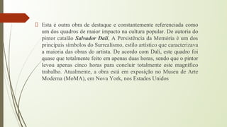 Esta é outra obra de destaque e constantemente referenciada como
um dos quadros de maior impacto na cultura popular. De autoria do
pintor catalão Salvador Dalí, A Persistência da Memória é um dos
principais símbolos do Surrealismo, estilo artístico que caracterizava
a maioria das obras do artista. De acordo com Dalí, este quadro foi
quase que totalmente feito em apenas duas horas, sendo que o pintor
levou apenas cinco horas para concluir totalmente este magnífico
trabalho. Atualmente, a obra está em exposição no Museu de Arte
Moderna (MoMA), em Nova York, nos Estados Unidos
 