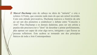 Marcel Duchamp caiu de cabeça na ideia de "antiarte" e cria o
icônico A Fonte, que consiste nada mais do que um urinol invertido.
Com esta atitude provocativa, Duchamp marcava a história da arte
ao ser um dos pioneiros a estabelecer o debate entre "Conceito x
Arte". Para Duchamp e os demais dadaístas, para ser um artista a
pessoa não precisava ter o "dom" de desenhar e pintar perfeitamente,
mas apenas ser capaz de criar algo novo, intrigante e que fizesse as
pessoas refletirem. Este acabou se tornando um dos princípios
básicos de toda a Arte Contemporânea
 