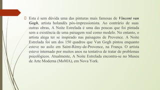 Esta é sem dúvida uma das pinturas mais famosas de Vincent van
Gogh, artista holandês pós-impressionista. Ao contrário de suas
outras obras, A Noite Estrelada é uma das poucas que foi pintada
sem a existência de uma paisagem real como modelo. No entanto, o
artista alega ter se inspirado nas paisagens de Provence. A Noite
Estrelada foi um dos 150 quadros que Van Gogh pintou enquanto
esteve no asilo em Saint-Rémy-de-Provence, na França. O artista
esteve internado por muitos anos na tentativa de tratar de problemas
psicológicos. Atualmente, A Noite Estrelada encontra-se no Museu
de Arte Moderna (MoMA), em Nova York.
 