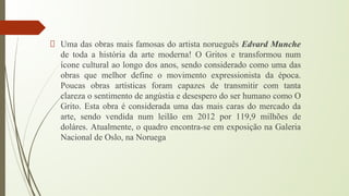 Uma das obras mais famosas do artista norueguês Edvard Munche
de toda a história da arte moderna! O Gritos e transformou num
ícone cultural ao longo dos anos, sendo considerado como uma das
obras que melhor define o movimento expressionista da época.
Poucas obras artísticas foram capazes de transmitir com tanta
clareza o sentimento de angústia e desespero do ser humano como O
Grito. Esta obra é considerada uma das mais caras do mercado da
arte, sendo vendida num leilão em 2012 por 119,9 milhões de
doláres. Atualmente, o quadro encontra-se em exposição na Galeria
Nacional de Oslo, na Noruega
 