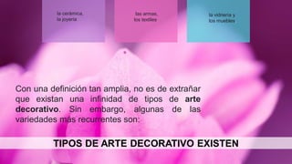 la cerámica,
la joyería
las armas,
los textiles
la vidriería y
los muebles.
TIPOS DE ARTE DECORATIVO EXISTEN
Con una definición tan amplia, no es de extrañar
que existan una infinidad de tipos de arte
decorativo. Sin embargo, algunas de las
variedades más recurrentes son:
 