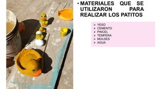 • MATERIALES QUE SE
UTILIZARON PARA
REALIZAR LOS PATITOS
➢ YESO
➢ CEMENTO
➢ PINCEL
➢ TEMPERA
➢ MOLDES
➢ AGUA
 