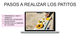 PASOS A REALIZAR LOS PATITOS
➢ PREPARAR EL YESO Y
CEMENTO
➢ PONER EN LOS MOLDES
➢ DEJAR SECAR
➢ PINTAR CON LA TEMPERA
DE COLORES
 