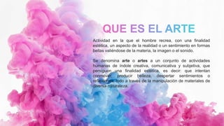 Actividad en la que el hombre recrea, con una finalidad
estética, un aspecto de la realidad o un sentimiento en formas
bellas valiéndose de la materia, la imagen o el sonido.
Se denomina arte o artes a un conjunto de actividades
humanas de índole creativa, comunicativa y subjetiva, que
persiguen una finalidad estética, es decir: que intentan
conmover, producir belleza, despertar sentimientos o
reflexiones, todo a través de la manipulación de materiales de
diversa naturaleza.
 