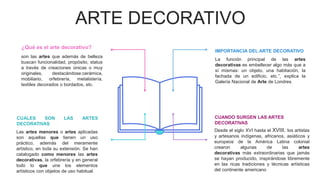 ARTE DECORATIVO
CUANDO SURGEN LAS ARTES
DECORATIVAS
Desde el siglo XVI hasta el XVIII, los artistas
y artesanos indígenas, africanos, asiáticos y
europeos de la América Latina colonial
crearon algunas de las artes
decorativas más extraordinarias que jamás
se hayan producido, inspirándose libremente
en las ricas tradiciones y técnicas artísticas
del continente americano
IMPORTANCIA DEL ARTE DECORATIVO
La función principal de las artes
decorativas es embellecer algo más que a
sí mismas: un objeto, una habitación, la
fachada de un edificio, etc.”, explica la
Galería Nacional de Arte de Londres.
CUALES SON LAS ARTES
DECORATIVAS
Las artes menores o artes aplicadas
son aquellas que tienen un uso
práctico, además del meramente
artístico, en toda su extensión. Se han
catalogado como menores las artes
decorativas, la orfebrería y en general
todo lo que une los elementos
artísticos con objetos de uso habitual.
¿Qué es el arte decorativo?
son las artes que además de belleza
buscan funcionalidad, propósito, status
a través de creaciones únicas o muy
originales, destacándose:cerámica,
mobiliario, orfebrería, metalistería,
textiles decorados o bordados, etc.
 