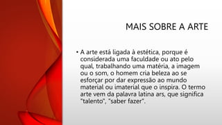 MAIS SOBRE A ARTE
• A arte está ligada à estética, porque é
considerada uma faculdade ou ato pelo
qual, trabalhando uma matéria, a imagem
ou o som, o homem cria beleza ao se
esforçar por dar expressão ao mundo
material ou imaterial que o inspira. O termo
arte vem da palavra latina ars, que significa
"talento", "saber fazer".
 