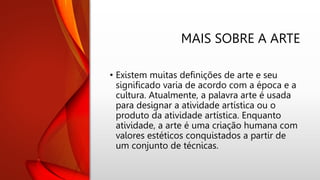 MAIS SOBRE A ARTE
• Existem muitas definições de arte e seu
significado varia de acordo com a época e a
cultura. Atualmente, a palavra arte é usada
para designar a atividade artística ou o
produto da atividade artística. Enquanto
atividade, a arte é uma criação humana com
valores estéticos conquistados a partir de
um conjunto de técnicas.
 