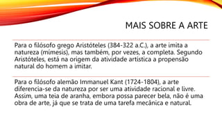 MAIS SOBRE A ARTE
Para o filósofo grego Aristóteles (384-322 a.C.), a arte imita a
natureza (mímesis), mas também, por vezes, a completa. Segundo
Aristóteles, está na origem da atividade artística a propensão
natural do homem a imitar.
Para o filósofo alemão Immanuel Kant (1724-1804), a arte
diferencia-se da natureza por ser uma atividade racional e livre.
Assim, uma teia de aranha, embora possa parecer bela, não é uma
obra de arte, já que se trata de uma tarefa mecânica e natural.
 