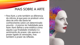 MAIS SOBRE A ARTE
• Para Kant, a arte também se diferencia
da ciência, já que para se produzir uma
obra de arte não basta ter
conhecimento sobre um determinado
assunto - é preciso ter habilidade para
fazer. Kant define a arte estética como
aquela cuja finalidade imediata é o
sentimento do prazer, não apenas o
prazer ligado às sensações, mas
também o prazer da reflexão.
 