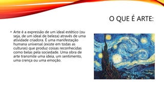 O QUE É ARTE:
• Arte é a expressão de um ideal estético (ou
seja, de um ideal de beleza) através de uma
atividade criadora. É uma manifestação
humana universal (existe em todas as
culturas) que produz coisas reconhecidas
como belas pela sociedade. Uma obra de
arte transmite uma ideia, um sentimento,
uma crença ou uma emoção.
 