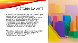 HISTÓRIA DA ARTE
• A história da arte consiste em uma ciência que
estuda os movimentos artísticos, as
modificações na valorização estética, as obras
de arte e os artistas. Esta análise é feita de
acordo com a vertente social, política e
religiosa da época que é estudada. Várias
outras ciências servem de auxílio para a
história da arte, como a numismática,
paleografia, história, arqueologia, etc.
• Através da história da arte é possível aprender
um pouco sobre o ser humano através a
evolução das diversas expressões e
manifestações artísticas.
 