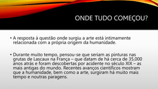 ONDE TUDO COMEÇOU?
• A resposta à questão onde surgiu a arte está intimamente
relacionada com a própria origem da humanidade.
• Durante muito tempo, pensou-se que seriam as pinturas nas
grutas de Lascaux na França – que datam de há cerca de 35,000
anos atrás e foram descobertas por acidente no século XIX – as
mais antigas do mundo. Recentes avanços científicos mostram
que a humanidade, bem como a arte, surgiram há muito mais
tempo e noutras paragens.
 