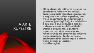 A ARTE
RUPESTRE
• Há centenas de milhares de anos no
continente Africano, os nossos
ancestrais mais remotos começaram
a registar nas rochas e pedras, por
meio de pinturas (pictogramas) e
gravuras (petróglifos), a sua história,
o seu dia-a-dia, o mundo que os
rodeava e a sua espiritualidade.
Desde o século XIX, a pintura
rupestre tem sido essencial na
reconstrução do cenário das origens
da humanidade. Tenta-se desde
então perceber onde surgiu a arte e
quais as suas primeiras
manifestações.
 