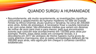 QUANDO SURGIU A HUMANIDADE
• Resumidamente, até muito recentemente, as investigações científicas
colocavam o aparecimento do humano moderno no Vale da Grande
Fenda na África Oriental, atuais Quénia e Tanzânia, há cerca de 200,000
anos atrás. Antes de prosseguir, é necessário frisar a cautela necessária
a ter com estas datas. São estimativas médias que variam em dezenas
de milhar de anos para mais e para menos, pelo que encontramos
autores que colocam este acontecimento em 150,000 anos atrás por
exemplo. Porém, estas datas estão em constante revisão, e a
descoberta em 2017 de vestígios de Homo Sapiens numa gruta da
costa atlântica marroquina, que os paleo-antropólogos dataram de há
300,000 anos atrás, veio agora pôr em cheque o consenso científico
estabelecido.
 