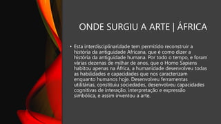 ONDE SURGIU A ARTE | ÁFRICA
• Esta interdisciplinaridade tem permitido reconstruir a
história da antiguidade Africana, que é como dizer a
história da antiguidade humana. Por todo o tempo, e foram
várias dezenas de milhar de anos, que o Homo Sapiens
habitou apenas na África, a humanidade desenvolveu todas
as habilidades e capacidades que nos caracterizam
enquanto humanos hoje. Desenvolveu ferramentas
utilitárias, constituiu sociedades, desenvolveu capacidades
cognitivas de interação, interpretação e expressão
simbólica, e assim inventou a arte.
 